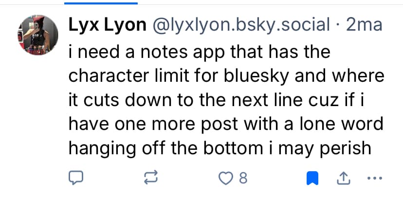 quote from a bluesky user: 'i need a notes app that has the character limit for bluesky and where it cuts down to the next line cuz if i have one more post with a lone word hanging off the bottom i may perish'